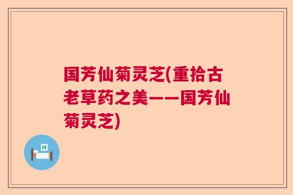 国芳仙菊灵芝(重拾古老草药之美——国芳仙菊灵芝) 国芳仙菊灵芝(重拾古老草药之美——国芳仙菊灵芝)