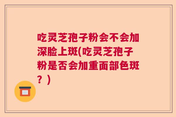 吃灵芝孢子粉会不会加深脸上斑(吃灵芝孢子粉是否会加重面部色斑？)