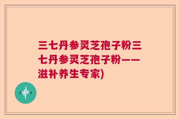 三七丹参灵芝孢子粉三七丹参灵芝孢子粉——滋补养生专家) 三七丹参灵芝孢子粉三七丹参灵芝孢子粉——滋补养生专家)