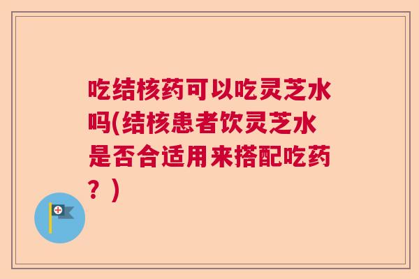 吃结核药可以吃灵芝水吗(结核患者饮灵芝水是否合适用来搭配吃药?) 吃结核药可以吃灵芝水吗(结核患者饮灵芝水是否合适用来搭配吃药?)