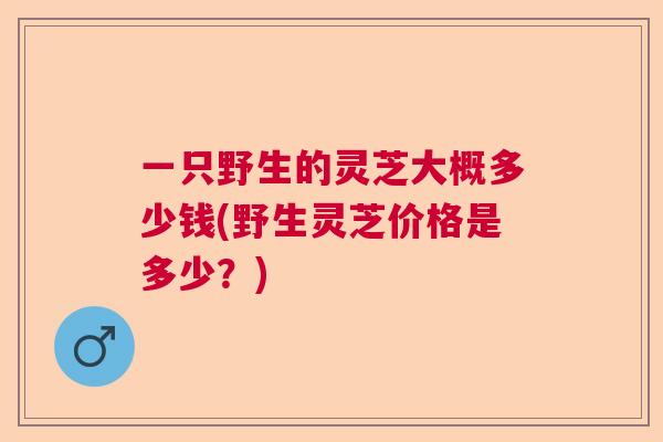 一只野生的灵芝大概多少钱(野生灵芝价格是多少?) 一只野生的灵芝大概多少钱(野生灵芝价格是多少?)