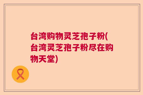 台湾购物灵芝孢子粉(台湾灵芝孢子粉尽在购物天堂) 台湾购物灵芝孢子粉(台湾灵芝孢子粉尽在购物天堂)