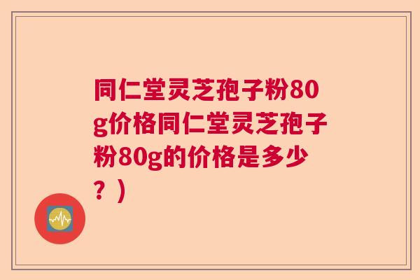 同仁堂灵芝孢子粉80g价格同仁堂灵芝孢子粉80g的价格是多少？)