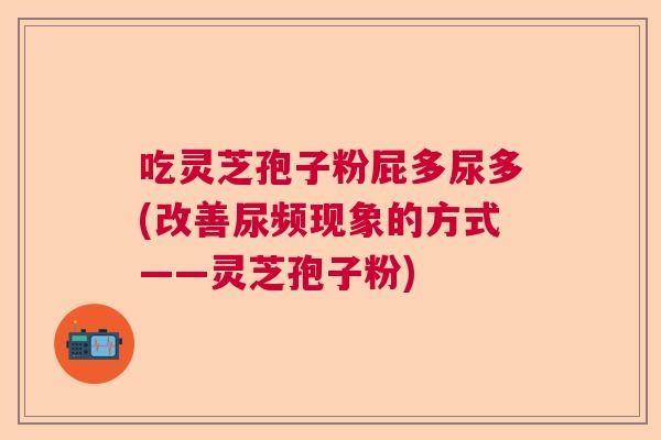 吃灵芝孢子粉屁多尿多(改善尿频现象的方式——灵芝孢子粉) 吃灵芝孢子粉屁多尿多(改善尿频现象的方式——灵芝孢子粉)
