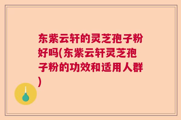 东紫云轩的灵芝孢子粉好吗(东紫云轩灵芝孢子粉的功效和适用人群) 东紫云轩的灵芝孢子粉好吗(东紫云轩灵芝孢子粉的功效和适用人群)
