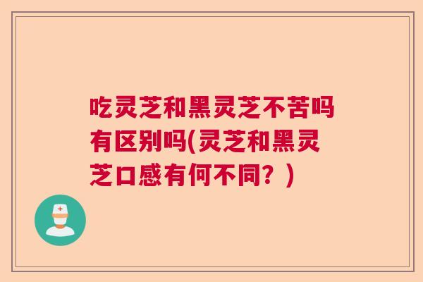 吃灵芝和黑灵芝不苦吗有区别吗(灵芝和黑灵芝口感有何不同?) 吃灵芝和黑灵芝不苦吗有区别吗(灵芝和黑灵芝口感有何不同?)
