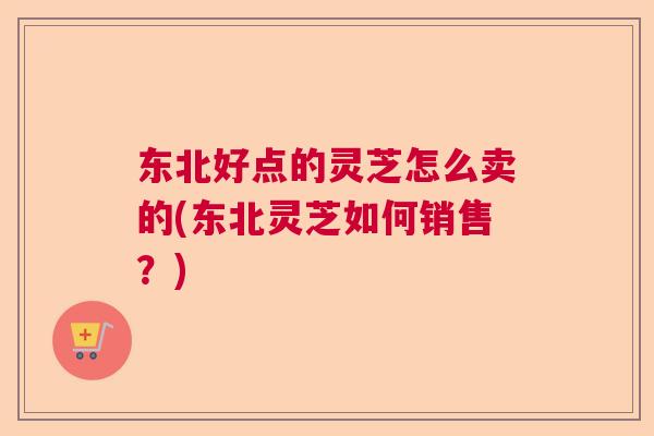 东北好点的灵芝怎么卖的(东北灵芝如何销售?) 东北好点的灵芝怎么卖的(东北灵芝如何销售?)