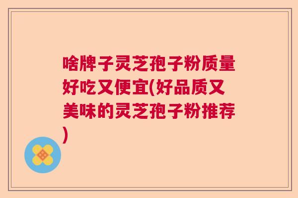 啥牌子灵芝孢子粉质量好吃又便宜(好品质又美味的灵芝孢子粉推荐) 啥牌子灵芝孢子粉质量好吃又便宜(好品质又美味的灵芝孢子粉推荐)