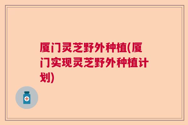 厦门灵芝野外种植(厦门实现灵芝野外种植计划) 厦门灵芝野外种植(厦门实现灵芝野外种植计划)