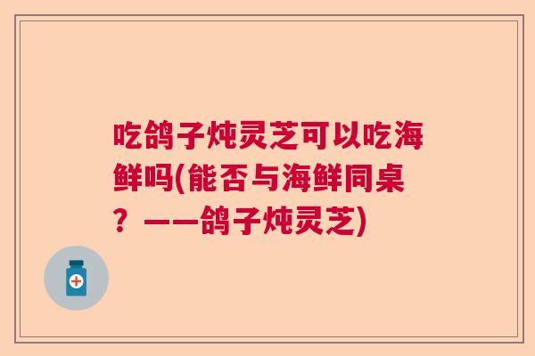 吃鸽子炖灵芝可以吃海鲜吗(能否与海鲜同桌?——鸽子炖灵芝) 吃鸽子炖灵芝可以吃海鲜吗(能否与海鲜同桌?——鸽子炖灵芝)
