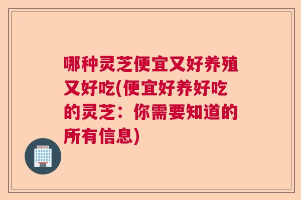 哪种灵芝便宜又好养殖又好吃(便宜好养好吃的灵芝:你需要知道的所有信息) 哪种灵芝便宜又好养殖又好吃(便宜好养好吃的灵芝:你需要知道的所有信息)