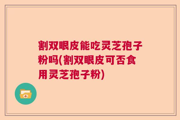 割双眼皮能吃灵芝孢子粉吗(割双眼皮可否食用灵芝孢子粉) 割双眼皮能吃灵芝孢子粉吗(割双眼皮可否食用灵芝孢子粉)