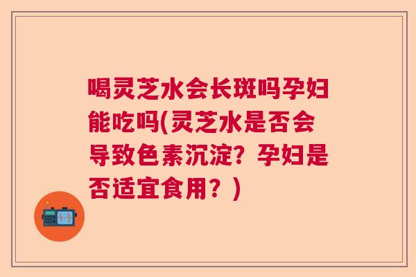 喝灵芝水会长斑吗孕妇能吃吗(灵芝水是否会导致色素沉淀?孕妇是否适宜食用?) 喝灵芝水会长斑吗孕妇能吃吗(灵芝水是否会导致色素沉淀?孕妇是否适宜食用?)