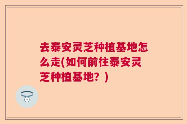 去泰安灵芝种植基地怎么走(如何前往泰安灵芝种植基地？)