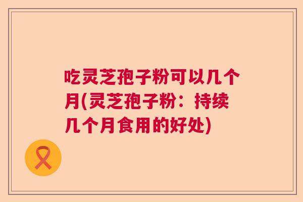 吃灵芝孢子粉可以几个月(灵芝孢子粉:持续几个月食用的好处) 吃灵芝孢子粉可以几个月(灵芝孢子粉:持续几个月食用的好处)