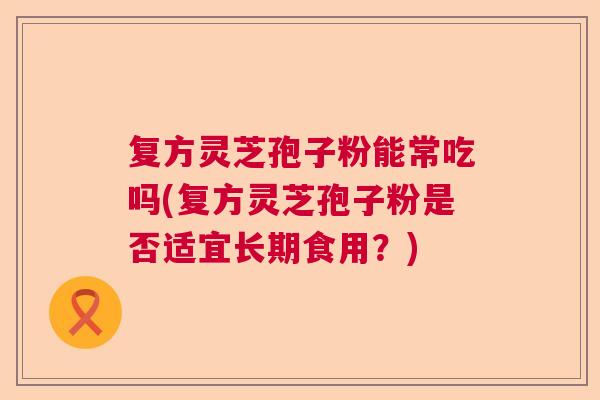 复方灵芝孢子粉能常吃吗(复方灵芝孢子粉是否适宜长期食用?) 复方灵芝孢子粉能常吃吗(复方灵芝孢子粉是否适宜长期食用?)