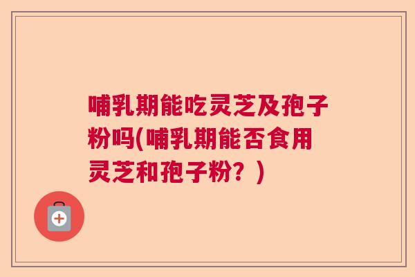 哺乳期能吃灵芝及孢子粉吗(哺乳期能否食用灵芝和孢子粉?) 哺乳期能吃灵芝及孢子粉吗(哺乳期能否食用灵芝和孢子粉?)