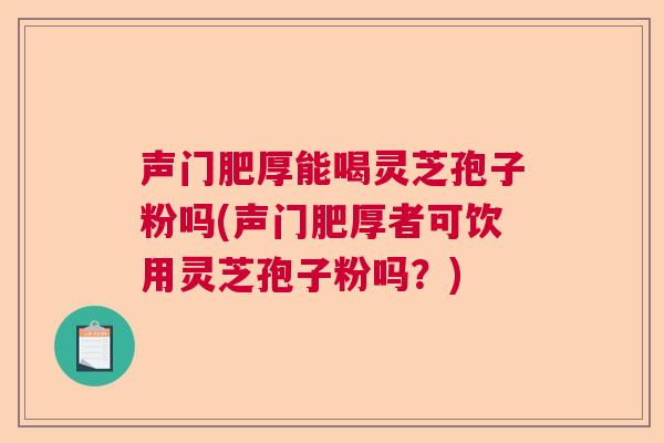声门肥厚能喝灵芝孢子粉吗(声门肥厚者可饮用灵芝孢子粉吗?) 声门肥厚能喝灵芝孢子粉吗(声门肥厚者可饮用灵芝孢子粉吗?)