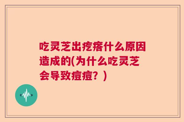吃灵芝出疙瘩什么原因造成的(为什么吃灵芝会导致痘痘?) 吃灵芝出疙瘩什么原因造成的(为什么吃灵芝会导致痘痘?)