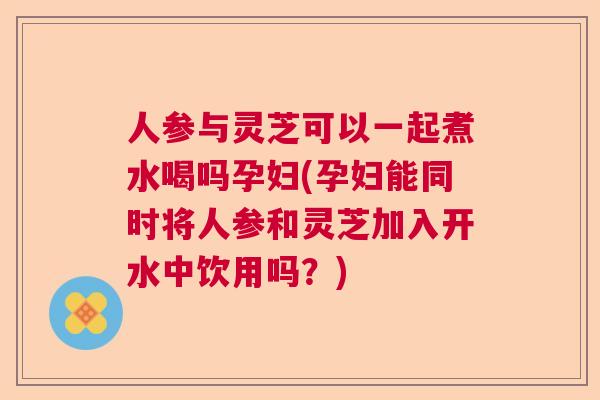 人参与灵芝可以一起煮水喝吗孕妇(孕妇能同时将人参和灵芝加入开水中饮用吗?) 人参与灵芝可以一起煮水喝吗孕妇(孕妇能同时将人参和灵芝加入开水中饮用吗?)
