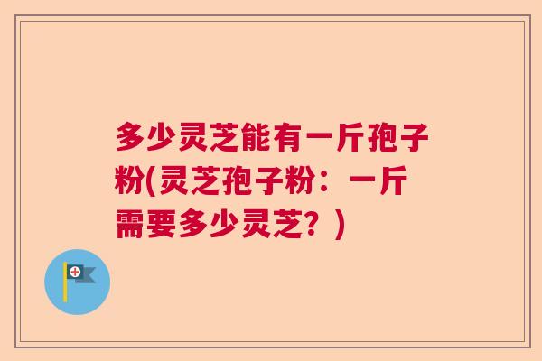 多少灵芝能有一斤孢子粉(灵芝孢子粉:一斤需要多少灵芝?) 多少灵芝能有一斤孢子粉(灵芝孢子粉:一斤需要多少灵芝?)