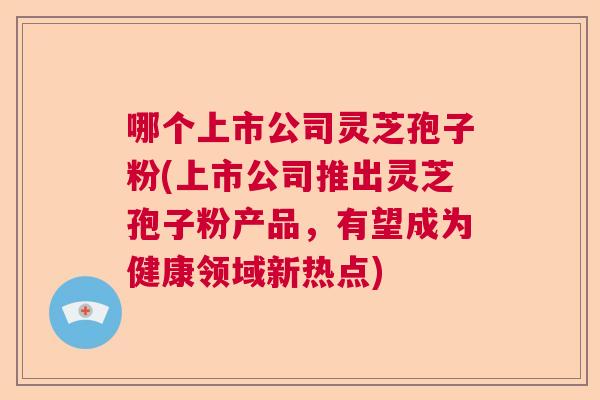 哪个上市公司灵芝孢子粉(上市公司推出灵芝孢子粉产品,有望成为健康领域新热点) 哪个上市公司灵芝孢子粉(上市公司推出灵芝孢子粉产品,有望成为健康领域新热点)