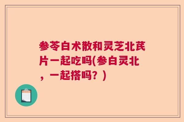 参苓白术散和灵芝北芪片一起吃吗(参白灵北,一起搭吗?) 参苓白术散和灵芝北芪片一起吃吗(参白灵北,一起搭吗?)
