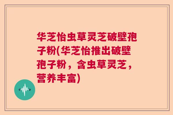 华芝怡虫草灵芝破壁孢子粉(华芝怡推出破壁孢子粉，含虫草灵芝，营养丰富)