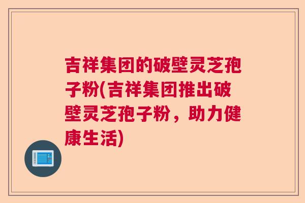 吉祥集团的破壁灵芝孢子粉(吉祥集团推出破壁灵芝孢子粉,助力健康生活) 吉祥集团的破壁灵芝孢子粉(吉祥集团推出破壁灵芝孢子粉,助力健康生活)