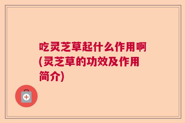 吃灵芝草起什么作用啊(灵芝草的功效及作用简介) 吃灵芝草起什么作用啊(灵芝草的功效及作用简介)