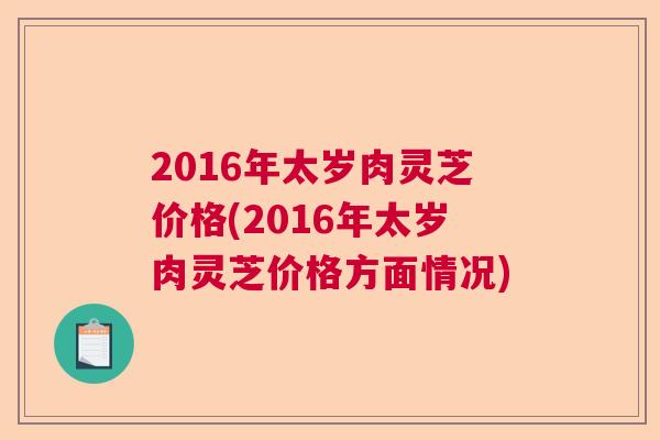 2016年太岁肉灵芝价格(2016年太岁肉灵芝价格方面情况) 2016年太岁肉灵芝价格(2016年太岁肉灵芝价格方面情况)