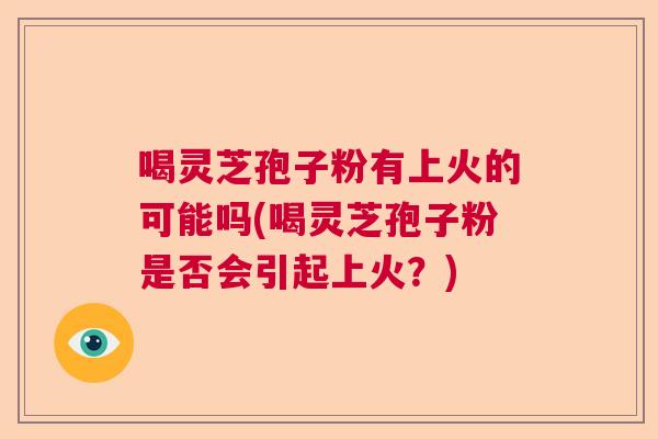 喝灵芝孢子粉有上火的可能吗(喝灵芝孢子粉是否会引起上火?) 喝灵芝孢子粉有上火的可能吗(喝灵芝孢子粉是否会引起上火?)