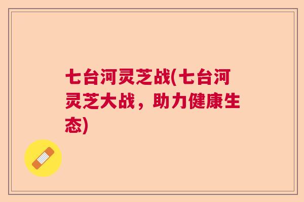 七台河灵芝战(七台河灵芝大战,助力健康生态) 七台河灵芝战(七台河灵芝大战,助力健康生态)