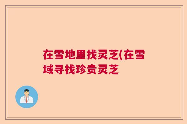 在雪地里找灵芝(在雪域寻找珍贵灵芝 在雪地里找灵芝(在雪域寻找珍贵灵芝