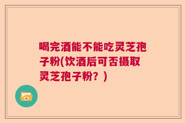 喝完酒能不能吃灵芝孢子粉(饮酒后可否摄取灵芝孢子粉?) 喝完酒能不能吃灵芝孢子粉(饮酒后可否摄取灵芝孢子粉?)