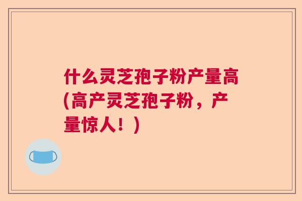 什么灵芝孢子粉产量高(高产灵芝孢子粉,产量惊人!) 什么灵芝孢子粉产量高(高产灵芝孢子粉,产量惊人!)