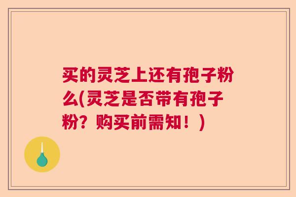买的灵芝上还有孢子粉么(灵芝是否带有孢子粉?购买前需知!) 买的灵芝上还有孢子粉么(灵芝是否带有孢子粉?购买前需知!)
