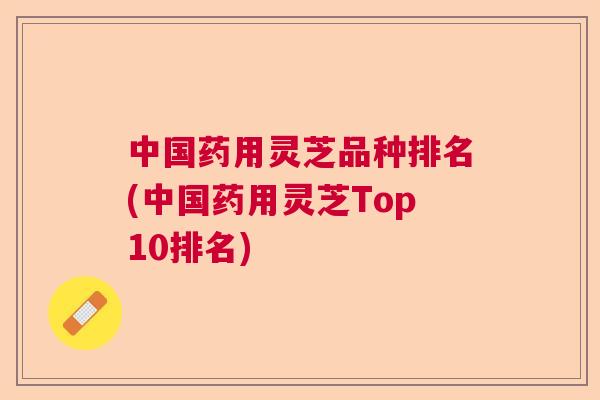 中国药用灵芝品种排名(中国药用灵芝Top10排名) 中国药用灵芝品种排名(中国药用灵芝Top10排名)
