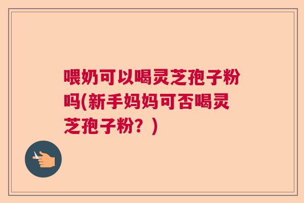 喂奶可以喝灵芝孢子粉吗(新手妈妈可否喝灵芝孢子粉?) 喂奶可以喝灵芝孢子粉吗(新手妈妈可否喝灵芝孢子粉?)
