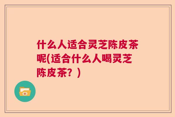 什么人适合灵芝陈皮茶呢(适合什么人喝灵芝陈皮茶?) 什么人适合灵芝陈皮茶呢(适合什么人喝灵芝陈皮茶?)