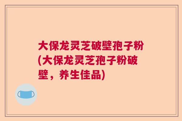 大保龙灵芝破壁孢子粉(大保龙灵芝孢子粉破壁,养生佳品) 大保龙灵芝破壁孢子粉(大保龙灵芝孢子粉破壁,养生佳品)