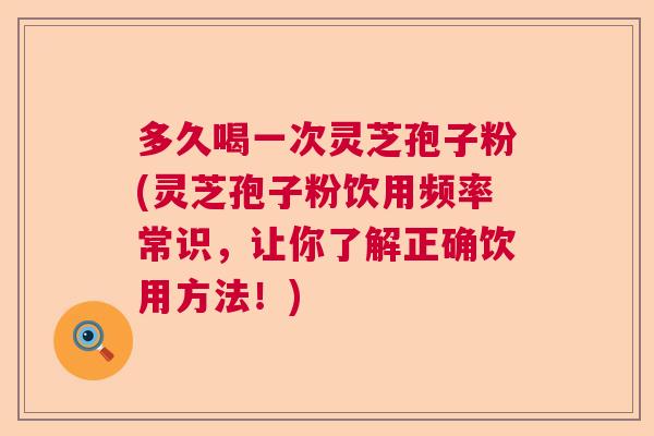 多久喝一次灵芝孢子粉(灵芝孢子粉饮用频率常识,让你了解正确饮用方法!) 多久喝一次灵芝孢子粉(灵芝孢子粉饮用频率常识,让你了解正确饮用方法!)