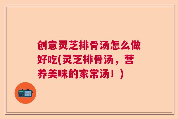 创意灵芝排骨汤怎么做好吃(灵芝排骨汤,营养美味的家常汤!) 创意灵芝排骨汤怎么做好吃(灵芝排骨汤,营养美味的家常汤!)