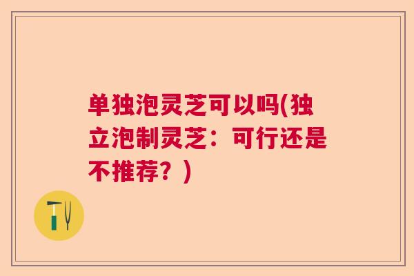 单独泡灵芝可以吗(独立泡制灵芝:可行还是不推荐?) 单独泡灵芝可以吗(独立泡制灵芝:可行还是不推荐?)