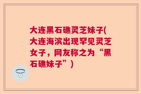 大连黑石礁灵芝妹子(大连海滨出现罕见灵芝女子,网友称之为“黑石礁妹子”) 大连黑石礁灵芝妹子(大连海滨出现罕见灵芝女子,网友称之为“黑石礁妹子”)
