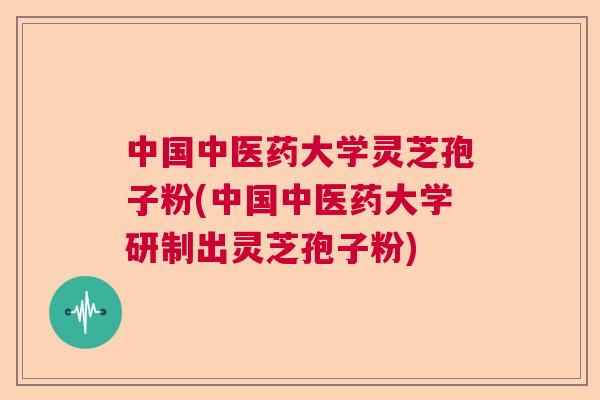 中国中医药大学灵芝孢子粉(中国中医药大学研制出灵芝孢子粉) 中国中医药大学灵芝孢子粉(中国中医药大学研制出灵芝孢子粉)