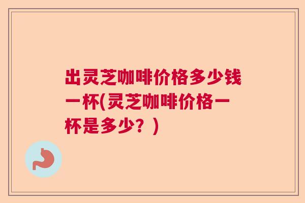 出灵芝咖啡价格多少钱一杯(灵芝咖啡价格一杯是多少?) 出灵芝咖啡价格多少钱一杯(灵芝咖啡价格一杯是多少?)