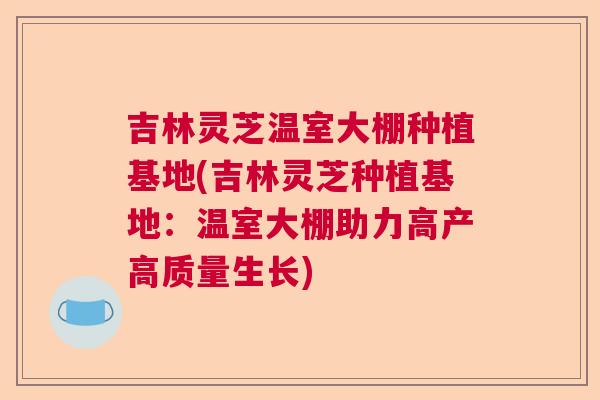 吉林灵芝温室大棚种植基地(吉林灵芝种植基地:温室大棚助力高产高质量生长) 吉林灵芝温室大棚种植基地(吉林灵芝种植基地:温室大棚助力高产高质量生长)