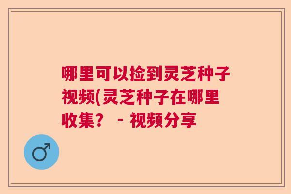 哪里可以捡到灵芝种子视频(灵芝种子在哪里收集? - 视频分享 哪里可以捡到灵芝种子视频(灵芝种子在哪里收集? - 视频分享