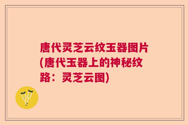 唐代灵芝云纹玉器图片(唐代玉器上的神秘纹路:灵芝云图) 唐代灵芝云纹玉器图片(唐代玉器上的神秘纹路:灵芝云图)